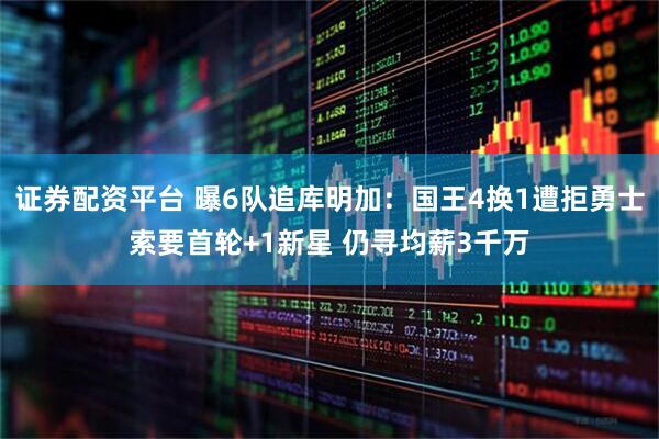 证券配资平台 曝6队追库明加：国王4换1遭拒勇士索要首轮+1新星 仍寻均薪3千万