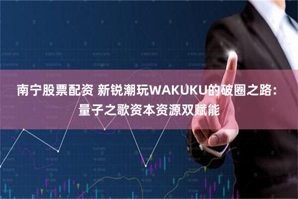 南宁股票配资 新锐潮玩WAKUKU的破圈之路: 量子之歌资本资源双赋能