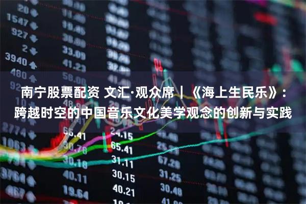 南宁股票配资 文汇·观众席｜《海上生民乐》：跨越时空的中国音乐文化美学观念的创新与实践