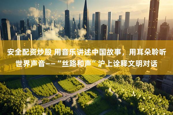 安全配资炒股 用音乐讲述中国故事，用耳朵聆听世界声音——“丝路和声”沪上诠释文明对话