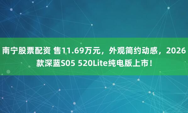 南宁股票配资 售11.69万元，外观简约动感，2026款深蓝S05 520Lite纯电版上市！