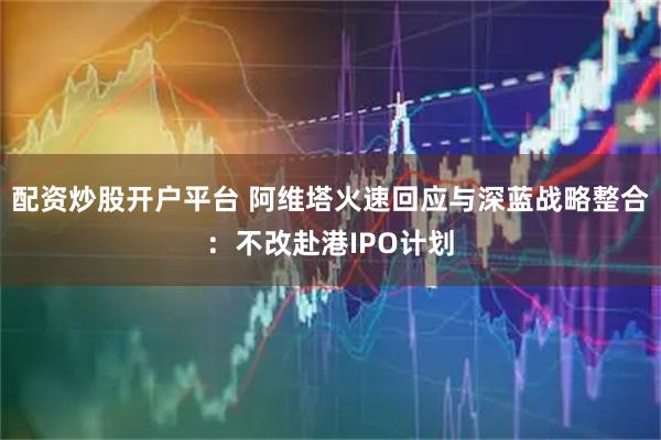 配资炒股开户平台 阿维塔火速回应与深蓝战略整合：不改赴港IPO计划