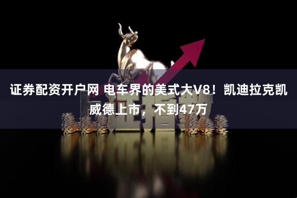 证券配资开户网 电车界的美式大V8！凯迪拉克凯威德上市，不到47万