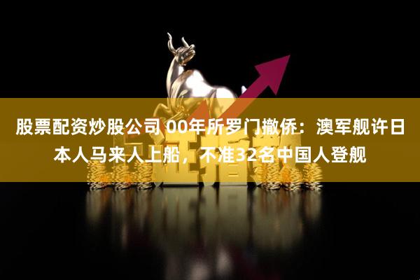 股票配资炒股公司 00年所罗门撤侨：澳军舰许日本人马来人上船，不准32名中国人登舰