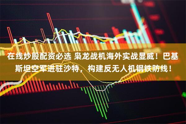 在线炒股配资必选 枭龙战机海外实战显威！巴基斯坦空军进驻沙特，构建反无人机钢铁防线！