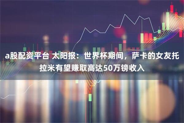 a股配资平台 太阳报：世界杯期间，萨卡的女友托拉米有望赚取高达50万镑收入